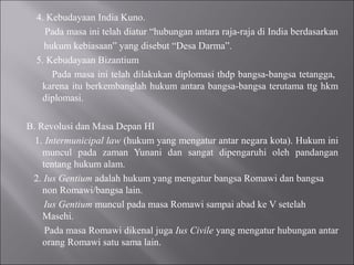 4. Kebudayaan India Kuno.
Pada masa ini telah diatur “hubungan antara raja-raja di India berdasarkan
hukum kebiasaan” yang disebut “Desa Darma”.
5. Kebudayaan Bizantium
Pada masa ini telah dilakukan diplomasi thdp bangsa-bangsa tetangga,
karena itu berkembanglah hukum antara bangsa-bangsa terutama ttg hkm
diplomasi.
B. Revolusi dan Masa Depan HI
1. Intermunicipal law (hukum yang mengatur antar negara kota). Hukum ini
muncul pada zaman Yunani dan sangat dipengaruhi oleh pandangan
tentang hukum alam.
2. Ius Gentium adalah hukum yang mengatur bangsa Romawi dan bangsa
non Romawi/bangsa lain.
Ius Gentium muncul pada masa Romawi sampai abad ke V setelah
Masehi.
Pada masa Romawi dikenal juga Ius Civile yang mengatur hubungan antar
orang Romawi satu sama lain.
 