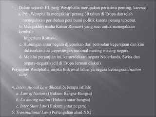  Dalam sejarah HI, perjj Westphalia merupakan peristiwa penting, karena:
a. Prjn Westphalia mengakhiri perang 30 tahun di Eropa dan telah
meneguhkan perubahan peta bumi politik karena perang tersebut.
b. Mengakhiri usaha Kaisar Romawi yang suci untuk menegakkan
kembali
Imperium Romawi.
c. Hubungan antar negara dilepaskan dari persoalan kegerejaan dan kini
didasarkan atas kepentingan nasional masing-masing negara.
d. Melalui perjanjian ini, kemerdekaan negara Nederlands, Swiss dan
negara-negara kecil di Eropa Jerman diakui).
Perjanjian Westphalia mrpkn titik awal lahirnya negara kebangsaan/nation
state.
4. International Law dikenal beberapa istilah:
a. Law of Nations (Hukum Bangsa-Bangsa)
b. La among nation (Hukum antar bangsa)
c. Inter State Law (Hukum antar negara)
5. Transnational Law (Pertengahan abad XX)
 