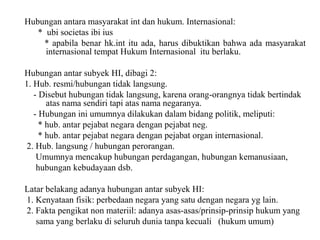 Hubungan antara masyarakat int dan hukum. Internasional:
* ubi societas ibi ius
* apabila benar hk.int itu ada, harus dibuktikan bahwa ada masyarakat
internasional tempat Hukum Internasional itu berlaku.
Hubungan antar subyek HI, dibagi 2:
1. Hub. resmi/hubungan tidak langsung.
- Disebut hubungan tidak langsung, karena orang-orangnya tidak bertindak
atas nama sendiri tapi atas nama negaranya.
- Hubungan ini umumnya dilakukan dalam bidang politik, meliputi:
* hub. antar pejabat negara dengan pejabat neg.
* hub. antar pejabat negara dengan pejabat organ internasional.
2. Hub. langsung / hubungan perorangan.
Umumnya mencakup hubungan perdagangan, hubungan kemanusiaan,
hubungan kebudayaan dsb.
Latar belakang adanya hubungan antar subyek HI:
1. Kenyataan fisik: perbedaan negara yang satu dengan negara yg lain.
2. Fakta pengikat non materiil: adanya asas-asas/prinsip-prinsip hukum yang
sama yang berlaku di seluruh dunia tanpa kecuali (hukum umum)
 
