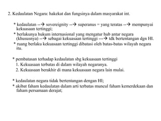 2. Kedaulatan Negara: hakekat dan fungsinya dalam masyarakat int.
* kedaulatan -- sovereignity -- superanus = yang teratas -- mempunyai
kekuasaan tertinggi;
* berlakunya hukum internasional yang mengatur hub antar negara
(khususnya) -- sebagai kekuasaan tertinggi --- tdk bertentangan dgn HI.
* ruang berlaku kekuasaan tertinggi dibatasi oleh batas-batas wilayah negara
itu.
* pembatasan terhadap kedaulatan sbg kekuasaan tertinggi
1. Kekuasaan terbatas di dalam wilayah negaranya.
2. Kekuasaan berakhir di mana kekuasaan negara lain mulai.
* kedaulatan negara tidak bertentangan dengan HI;
* akibat faham kedaulatan dalam arti terbatas muncul faham kemerdekaan dan
faham persamaan derajat;
 