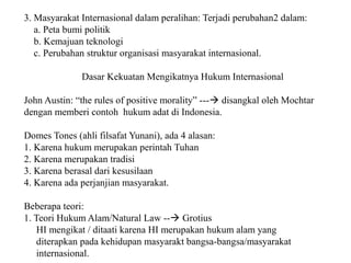 3. Masyarakat Internasional dalam peralihan: Terjadi perubahan2 dalam:
a. Peta bumi politik
b. Kemajuan teknologi
c. Perubahan struktur organisasi masyarakat internasional.
Dasar Kekuatan Mengikatnya Hukum Internasional
John Austin: “the rules of positive morality” --- disangkal oleh Mochtar
dengan memberi contoh hukum adat di Indonesia.
Domes Tones (ahli filsafat Yunani), ada 4 alasan:
1. Karena hukum merupakan perintah Tuhan
2. Karena merupakan tradisi
3. Karena berasal dari kesusilaan
4. Karena ada perjanjian masyarakat.
Beberapa teori:
1. Teori Hukum Alam/Natural Law -- Grotius
HI mengikat / ditaati karena HI merupakan hukum alam yang
diterapkan pada kehidupan masyarakt bangsa-bangsa/masyarakat
internasional.
 
