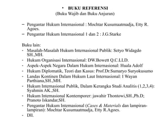 • BUKU REFERENSI
(Buku Wajib dan Buku Anjuran)
– Pengantar Hukum Internasional : Mochtar Kusumaatmadja, Etty R.
Agoes.
– Pengantar Hukum Internasional 1 dan 2 : J.G.Starke
Buku lain:
- Masalah-Masalah Hukum Internasional Publik: Setyo Widagdo
SH.,MH.
- Hukum Organisasi Internasional: DW.Bowett Q.C.LLD.
- Aspek-Aspek Negara Dalam Hukum Internasional: Huala Adolf
- Hukum Diplomatik, Teori dan Kasus: Prof.Dr.Sumaryo Suryokusumo
- Landas Kontinen Dalam Hukum Laut Internasional: I Wayan
Parthiana,SH.,MH.
- Hukum Internasional Publik, Dalam Kerangka Studi Analitis (1,2,3,4):
Syahmin AK.,SH.
- Hukum Internasional Kontemporer: jawahir Thontowi,SH.,Ph.D;
Pranoto Iskandar,SH.
- Pengantar Hukum Internasional (Cases & Materials dan lampiran-
lampiran): Mochtar Kusumaatmadja, Etty R.Agoes.
- Dll.
 