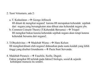 2. Teori Voluntaris, ada 2:
a. T. Kedaulatan -- George Jellineck
HI ditaati & mengikat negara2 karena HI merupakan kehendak sepihak
dari negara yang bersangkutan atau dibuat atas kehendak negara ybs.
b. Common Consent Theory (T.Kehendak Bersama) -- Triepel
HI mengikat bukan karena kehendak sepihak negara akan tetapi karena
kehendak bersama dari negara2.
3. T.Obyektivitas -- Madzhab Wiena -- Hans Kelsen
HI mengikat/ditaati oleh negara2 didasarkan pada suatu kaidah yang lebih
tinggi yang disebut Grundnorm -- Pacta Sunt Servanda.
4. Madzhab Perancis -- Fauchile, Scelle, Duguit.
Faktor pengikat HI terletak pada faktor2 biologis, sosial & sejarah
kehidupan manusia itu sendiri.
 
