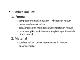 • Sumber Hukum:
1. Formal
- tempat menemukan hukum --- Bentuk hukum
- unsur pembentuk hukum
- cara/proses dlm membentuk/menciptakan hukum
- dasar mengikat -- hukum mengikat apabila sudah
diberi bentuk
2. Material
- sumber hukum untuk menentukan isi hukum
- dasar mengikat
 