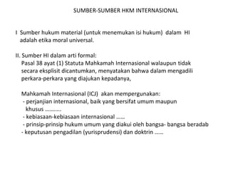 SUMBER-SUMBER HKM INTERNASIONAL
I Sumber hukum material (untuk menemukan isi hukum) dalam HI
adalah etika moral universal.
II. Sumber HI dalam arti formal:
Pasal 38 ayat (1) Statuta Mahkamah Internasional walaupun tidak
secara eksplisit dicantumkan, menyatakan bahwa dalam mengadili
perkara-perkara yang diajukan kepadanya,
Mahkamah Internasional (ICJ) akan mempergunakan:
- perjanjian internasional, baik yang bersifat umum maupun
khusus ….…….
- kebiasaan-kebiasaan internasional ……
- prinsip-prinsip hukum umum yang diakui oleh bangsa- bangsa beradab
- keputusan pengadilan (yurisprudensi) dan doktrin ……
 