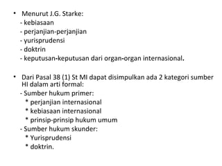 • Menurut J.G. Starke:
- kebiasaan
- perjanjian-perjanjian
- yurisprudensi
- doktrin
- keputusan-keputusan dari organ-organ internasional.
• Dari Pasal 38 (1) St MI dapat disimpulkan ada 2 kategori sumber
HI dalam arti formal:
- Sumber hukum primer:
* perjanjian internasional
* kebiasaan internasional
* prinsip-prinsip hukum umum
- Sumber hukum skunder:
* Yurisprudensi
* doktrin.
 