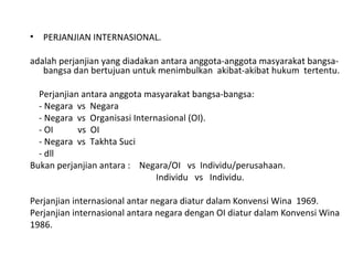 • PERJANJIAN INTERNASIONAL.
adalah perjanjian yang diadakan antara anggota-anggota masyarakat bangsa-
bangsa dan bertujuan untuk menimbulkan akibat-akibat hukum tertentu.
Perjanjian antara anggota masyarakat bangsa-bangsa:
- Negara vs Negara
- Negara vs Organisasi Internasional (OI).
- OI vs OI
- Negara vs Takhta Suci
- dll
Bukan perjanjian antara : Negara/OI vs Individu/perusahaan.
Individu vs Individu.
Perjanjian internasional antar negara diatur dalam Konvensi Wina 1969.
Perjanjian internasional antara negara dengan OI diatur dalam Konvensi Wina
1986.
 