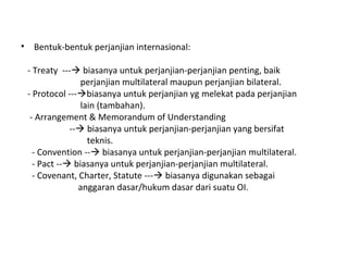 • Bentuk-bentuk perjanjian internasional:
- Treaty --- biasanya untuk perjanjian-perjanjian penting, baik
perjanjian multilateral maupun perjanjian bilateral.
- Protocol ---biasanya untuk perjanjian yg melekat pada perjanjian
lain (tambahan).
- Arrangement & Memorandum of Understanding
-- biasanya untuk perjanjian-perjanjian yang bersifat
teknis.
- Convention -- biasanya untuk perjanjian-perjanjian multilateral.
- Pact -- biasanya untuk perjanjian-perjanjian multilateral.
- Covenant, Charter, Statute --- biasanya digunakan sebagai
anggaran dasar/hukum dasar dari suatu OI.
 