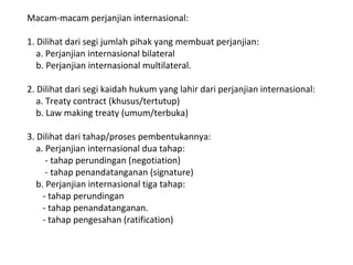 Macam-macam perjanjian internasional:
1. Dilihat dari segi jumlah pihak yang membuat perjanjian:
a. Perjanjian internasional bilateral
b. Perjanjian internasional multilateral.
2. Dilihat dari segi kaidah hukum yang lahir dari perjanjian internasional:
a. Treaty contract (khusus/tertutup)
b. Law making treaty (umum/terbuka)
3. Dilihat dari tahap/proses pembentukannya:
a. Perjanjian internasional dua tahap:
- tahap perundingan (negotiation)
- tahap penandatanganan (signature)
b. Perjanjian internasional tiga tahap:
- tahap perundingan
- tahap penandatanganan.
- tahap pengesahan (ratification)
 