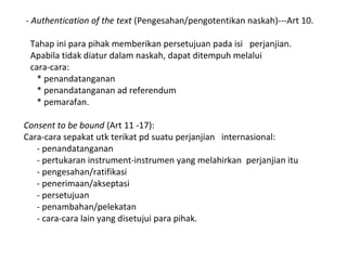 - Authentication of the text (Pengesahan/pengotentikan naskah)---Art 10.
Tahap ini para pihak memberikan persetujuan pada isi perjanjian.
Apabila tidak diatur dalam naskah, dapat ditempuh melalui
cara-cara:
* penandatanganan
* penandatanganan ad referendum
* pemarafan.
Consent to be bound (Art 11 -17):
Cara-cara sepakat utk terikat pd suatu perjanjian internasional:
- penandatanganan
- pertukaran instrument-instrumen yang melahirkan perjanjian itu
- pengesahan/ratifikasi
- penerimaan/akseptasi
- persetujuan
- penambahan/pelekatan
- cara-cara lain yang disetujui para pihak.
 