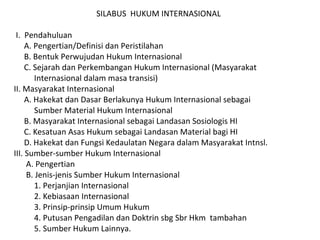 SILABUS HUKUM INTERNASIONAL
I. Pendahuluan
A. Pengertian/Definisi dan Peristilahan
B. Bentuk Perwujudan Hukum Internasional
C. Sejarah dan Perkembangan Hukum Internasional (Masyarakat
Internasional dalam masa transisi)
II. Masyarakat Internasional
A. Hakekat dan Dasar Berlakunya Hukum Internasional sebagai
Sumber Material Hukum Internasional
B. Masyarakat Internasional sebagai Landasan Sosiologis HI
C. Kesatuan Asas Hukum sebagai Landasan Material bagi HI
D. Hakekat dan Fungsi Kedaulatan Negara dalam Masyarakat Intnsl.
III. Sumber-sumber Hukum Internasional
A. Pengertian
B. Jenis-jenis Sumber Hukum Internasional
1. Perjanjian Internasional
2. Kebiasaan Internasional
3. Prinsip-prinsip Umum Hukum
4. Putusan Pengadilan dan Doktrin sbg Sbr Hkm tambahan
5. Sumber Hukum Lainnya.
 