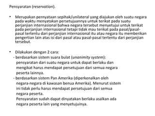 Pensyaratan (reservation).
• Merupakan pernyataan sepihak/unilateral yang diajukan oleh suatu negara
pada waktu menyatakan persetujuannya untuk terikat pada suatu
perjanjian internasional bahwa negara tersebut menyetujui untuk terikat
pada perjanjian internasional tetapi tidak mau terikat pada pasal/pasal-
pasal tertentu dari perjanjian internasional itu atau negara itu memberikan
pengertian lain atas isi dari pasal atau pasal-pasal tertentu dari perjanjian
tersebut.
• Dilakukan dengan 2 cara:
- berdasarkan sistem suara bulat (unanimity system):
pensyaratan dari suatu negara untuk dapat berlaku dan
mengikat harus mendapat persetujuan dari semua negara
peserta lainnya.
- berdasarkan sistem Pan Amerika (diperkenalkan oleh
negara-negara di kawasan benua Amerika). Menurut sistem
ini tidak perlu harus mendapat persetujuan dari semua
negara peserta.
Pensyaratan sudah dapat dinyatakan berlaku asalkan ada
negara peserta lain yang menyetujuinya.
 