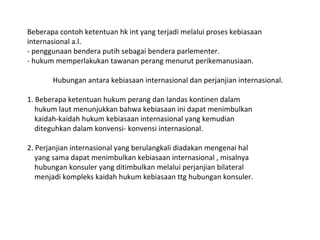 Beberapa contoh ketentuan hk int yang terjadi melalui proses kebiasaan
internasional a.l.
- penggunaan bendera putih sebagai bendera parlementer.
- hukum memperlakukan tawanan perang menurut perikemanusiaan.
Hubungan antara kebiasaan internasional dan perjanjian internasional.
1. Beberapa ketentuan hukum perang dan landas kontinen dalam
hukum laut menunjukkan bahwa kebiasaan ini dapat menimbulkan
kaidah-kaidah hukum kebiasaan internasional yang kemudian
diteguhkan dalam konvensi- konvensi internasional.
2. Perjanjian internasional yang berulangkali diadakan mengenai hal
yang sama dapat menimbulkan kebiasaan internasional , misalnya
hubungan konsuler yang ditimbulkan melalui perjanjian bilateral
menjadi kompleks kaidah hukum kebiasaan ttg hubungan konsuler.
 