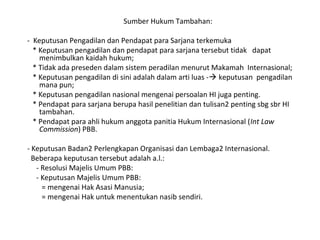 Sumber Hukum Tambahan:
- Keputusan Pengadilan dan Pendapat para Sarjana terkemuka
* Keputusan pengadilan dan pendapat para sarjana tersebut tidak dapat
menimbulkan kaidah hukum;
* Tidak ada preseden dalam sistem peradilan menurut Makamah Internasional;
* Keputusan pengadilan di sini adalah dalam arti luas - keputusan pengadilan
mana pun;
* Keputusan pengadilan nasional mengenai persoalan HI juga penting.
* Pendapat para sarjana berupa hasil penelitian dan tulisan2 penting sbg sbr HI
tambahan.
* Pendapat para ahli hukum anggota panitia Hukum Internasional (Int Law
Commission) PBB.
- Keputusan Badan2 Perlengkapan Organisasi dan Lembaga2 Internasional.
Beberapa keputusan tersebut adalah a.l.:
- Resolusi Majelis Umum PBB:
- Keputusan Majelis Umum PBB:
= mengenai Hak Asasi Manusia;
= mengenai Hak untuk menentukan nasib sendiri.
 