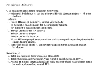 Dari segi teori ada 2 aliran:
A. Voluntarisme: dipengaruhi pandangan positivisme.
Mendasarkan berlakunya HI dan ada tidaknya HI pada kemauan negara ----aliran
dualisme
Alasan:
1. Sistem HI dan HN mempunyai sumber yang berbeda.
HI bersumber pada kemauan dari negara-negara/bersama.
HN bersumber pada kemauan satu negara.
2. Subyek utama HI dan HN berbeda
Subyek utama HI: negara
Subyek utama HN: individu.
3. HI dan HN mempunyai perbedaan dalam struktur masyarakatnya sebagai wadah dari
hukum-hukum tersebut.
4. Perbedaan mutlak antara HI dan HN terletak pada daerah atau ruang lingkup
berlakunya.
Konsekuensi:
a. Tidak ada persoalan hierarkhis antara HI dan HN.
b. Tidak mungkin ada pertentangan, yang mungkin adalah persoalan renvoi.
c. Apabila HI hendak diberlakukan dalam masy nasional/negara maka terlebih dahulu
harus ditransformasikan menjadi HN.
 