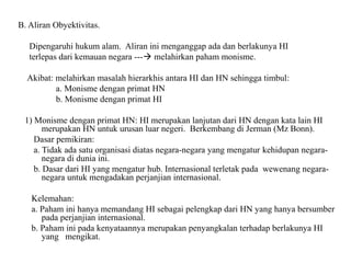 B. Aliran Obyektivitas.
Dipengaruhi hukum alam. Aliran ini menganggap ada dan berlakunya HI
terlepas dari kemauan negara --- melahirkan paham monisme.
Akibat: melahirkan masalah hierarkhis antara HI dan HN sehingga timbul:
a. Monisme dengan primat HN
b. Monisme dengan primat HI
1) Monisme dengan primat HN: HI merupakan lanjutan dari HN dengan kata lain HI
merupakan HN untuk urusan luar negeri. Berkembang di Jerman (Mz Bonn).
Dasar pemikiran:
a. Tidak ada satu organisasi diatas negara-negara yang mengatur kehidupan negara-
negara di dunia ini.
b. Dasar dari HI yang mengatur hub. Internasional terletak pada wewenang negara-
negara untuk mengadakan perjanjian internasional.
Kelemahan:
a. Paham ini hanya memandang HI sebagai pelengkap dari HN yang hanya bersumber
pada perjanjian internasional.
b. Paham ini pada kenyataannya merupakan penyangkalan terhadap berlakunya HI
yang mengikat.
 