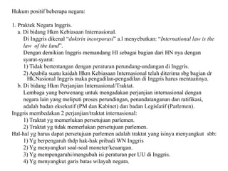 Hukum positif beberapa negara:
1. Praktek Negara Inggris.
a. Di bidang Hkm Kebiasaan Internasional.
Di Inggris dikenal “doktrin incorporasi” a.l menyebutkan: “International law is the
law of the land”.
Dengan demikian Inggris memandang HI sebagai bagian dari HN nya dengan
syarat-syarat:
1) Tidak bertentangan dengan peraturan perundang-undangan di Inggris.
2) Apabila suatu kaidah Hkm Kebiasaan Internasional telah diterima sbg bagian dr
Hk.Nasional Inggris maka pengadilan-pengadilan di Inggris harus mentaatinya.
b. Di bidang Hkm Perjanjian Internasional/Traktat.
Lembaga yang berwenang untuk mengadakan perjanjian internasional dengan
negara lain yang meliputi proses perundingan, penandatanganan dan ratifikasi,
adalah badan eksekutif (PM dan Kabinet) dan badan Legislatif (Parlemen).
Inggris membedakan 2 perjanjian/traktat internasional:
1) Traktat yg memerlukan persetujuan parlemen.
2) Traktat yg tidak memerlukan persetujuan parlemen.
Hal-hal yg harus dapat persetujuan parlemen adalah traktat yang isinya menyangkut sbb:
1) Yg berpengaruh thdp hak-hak pribadi WN Inggris
2) Yg menyangkut soal-soal moneter/keuangan.
3) Yg mempengaruhi/mengubah isi peraturan per UU di Inggris.
4) Yg menyangkut garis batas wilayah negara.
 