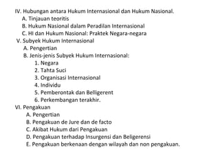 IV. Hubungan antara Hukum Internasional dan Hukum Nasional.
A. Tinjauan teoritis
B. Hukum Nasional dalam Peradilan Internasional
C. HI dan Hukum Nasional: Praktek Negara-negara
V. Subyek Hukum Internasional
A. Pengertian
B. Jenis-jenis Subyek Hukum Internasional:
1. Negara
2. Tahta Suci
3. Organisasi Internasional
4. Individu
5. Pemberontak dan Belligerent
6. Perkembangan terakhir.
VI. Pengakuan
A. Pengertian
B. Pengakuan de Jure dan de facto
C. Akibat Hukum dari Pengakuan
D. Pengakuan terhadap Insurgensi dan Beligerensi
E. Pengakuan berkenaan dengan wilayah dan non pengakuan.
 