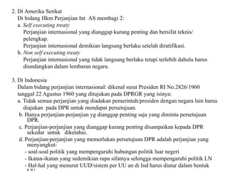 2. Di Amerika Serikat
Di bidang Hkm Perjanjian Int AS membagi 2:
a. Self executing treaty
Perjanjian internasional yang dianggap kurang penting dan bersifat teknis/
pelengkap.
Perjanjian internasional demikian langsung berlaku setelah diratifikasi.
b. Non self executing treaty
Perjanjian internasional yang tidak langsung berlaku tetapi terlebih dahulu harus
diundangkan dalam lembaran negara.
3. Di Indonesia
Dalam bidang perjanjian internasional: dikenal surat Presiden RI No.2826/1960
tanggal 22 Agustus 1960 yang ditujukan pada DPRGR yang isinya:
a. Tidak semua perjanjian yang diadakan pemerintah/presiden dengan negara lain harus
diajukan pada DPR untuk mendapat persetujuan.
b. Hanya perjanjian-perjanjian yg dianggap penting saja yang diminta persetujuan
DPR.
c. Perjanjian-perjanjian yang dianggap kurang penting disampaikan kepada DPR
sekedar untuk diketahui.
d. Perjanjian-perjanjian yang memerlukan persetujuan DPR adalah perjanjian yang
menyangkut:
- soal-soal politik yang mempengaruhi hubungan politik luar negeri
- Ikatan-ikatan yang sedemikian rupa sifatnya sehingga mempengaruhi politik LN
- Hal-hal yang menurut UUD/sistem per UU an di Ind harus diatur dalam bentuk
 