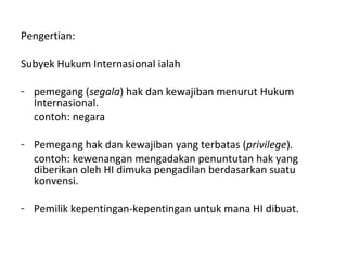 Pengertian:
Subyek Hukum Internasional ialah
- pemegang (segala) hak dan kewajiban menurut Hukum
Internasional.
contoh: negara
- Pemegang hak dan kewajiban yang terbatas (privilege).
contoh: kewenangan mengadakan penuntutan hak yang
diberikan oleh HI dimuka pengadilan berdasarkan suatu
konvensi.
- Pemilik kepentingan-kepentingan untuk mana HI dibuat.
 