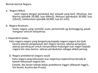 Bentuk-bentuk Negara:
a. Negara Mikro.
Ialah negara dengan penduduk dan wilayah yang kecil. Misalnya, San
Marino (penddk 20.000, luas 64km2), Monaco (penduduk 30.000, luas
22km2), Liehtenstein (penddk 20.000, luas 61 mil2).
b. Negara Kesatuan.
Suatu negara yang memiliki suatu pemerintah yg bertanggung jawab
mengatur seluruh wilayahnya.
c. Dependent states.
Yaitu negara-negara yang bergantung kepada negara-negara lain baik
karena adanya pengawasan dari negara lainnya, adanya perjanjian,
adanya persetujuan untuk menyerahkan hubungan luar negeri kepada
negara lain atau karena adanya pendudukan sebagai akibat perang.
1) Negara protektorat (negara vasal)
Yaitu negara yang kekuasaan luar negerinya sepenuhnya berada di
bawah kekuasaan negara lain.
Contoh, the Ionian Islands bekas protektorat Inggris (dibawah Inggris,
Uni Soviet, Austria dan Prusia).
 