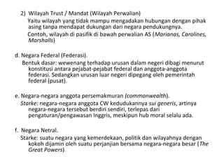 2) Wilayah Trust / Mandat (Wilayah Perwalian)
Yaitu wilayah yang tidak mampu mengadakan hubungan dengan pihak
asing tanpa mendapat dukungan dari negara pendukungnya.
Contoh, wilayah di pasifik di bawah perwalian AS (Marianas, Carolines,
Marshalls)
d. Negara Federal (Federasi).
Bentuk dasar: wewenang terhadap urusan dalam negeri dibagi menurut
konstitusi antara pejabat-pejabat federal dan anggota-anggota
federasi. Sedangkan urusan luar negeri dipegang oleh pemerintah
federal (pusat).
e. Negara-negara anggota persemakmuran (commonwealth).
Starke: negara-negara anggota CW kedudukannya sui generis, artinya
negara-negara tersebut berdiri sendiri, terlepas dari
pengaturan/pengawasan Inggris, meskipun hub moral selalu ada.
f. Negara Netral.
Starke: suatu negara yang kemerdekaan, politik dan wilayahnya dengan
kokoh dijamin oleh suatu perjanjian bersama negara-negara besar (The
Great Powers)
 