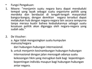 • Fungsi Pengakuan:
1. Moore: ”menjamin suatu negara baru dapat menduduki
tempat yang layak sebagai suatu organisme politik yang
merdeka dan berdaulat di tengah-tengah masyarakat
bangsa-bangsa, dengan demikian negara tersebut dapat
melakukan hub dengan negara-negara lain secara sempurna
tanpa merasa kuatir bahwa kedudukannya sebagai suatu
kesatuan politik akan diganggu oleh negara-negara yang
sudah ada.”
2. De Visscher:
a. Agar tidak mengasingkan suatu kumpulan
manusia/negara
dari hubungan-hubungan internasional.
b. untuk menjamin kesinambungan hubungan-hubungan
internasional dengan jalan mencegah adanya suatu
kekosongan hkm yang merugikan baik bagi kepentingan-
kepentingan individu maupun bagi hubungan-hubungan
antar negara.
 