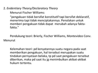 2. Evidentiary Theory/Declaratory Theory
Menurut Fischer Williams:
“pengakuan tidak bersifat konstitutif tapi bersifat deklaratif,
menerima tapi tidak menciptakannya. Penolakan untuk
memberi pengakuan tidak dapat merubah adanya fakta-
fakta.”
Pendukung teori: Brierly, Fischer Williams, Montevideo Conv.
Menurut
Kelemahan teori: pd kenyatannya suatu negara pada saat
memberikan pengakuan, hal tersebut merupakan suatu
tindakan pernyataan belaka, tp pd saat pengakuan tersebut
diberikan, maka pd saat itu jg menimbulkan akibat-akibat
hukum tertentu.
 