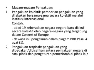 • Macam-macam Pengakuan:
1. Pengakuan kolektif: pemberian pengakuan yang
dilakukan bersama-sama secara kolektif melalui
institusi internasional.
Contoh:
- abad 19 keberadaan negara-negara baru diakui
secara kolektif oleh negara-negara yang tergabung
dalam Conzert of Europe.
- dewasa ini: pengakuan dalam piagam PBB Pasal 4
ayat (1).
2. Pengakuan terpisah: pengakuan yang
dibedakan/dipisahkan antara pengakuan negara di
satu pihak dan pengaturan pemerintah di pihak lain
 