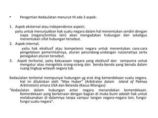• Pengertian Kedaulatan menurut HI ada 3 aspek:
1. Aspek eksternal atau independence aspect;
yaitu untuk menunjukkan hak suatu negara dalam hal menentukan sendiri dengan
siapa (negara/entitas lain) akan mengadakan hubungan dan sekaligus
menentukan sifat hubungan tersebut.
2. Aspek internal;
yaitu hak eksklusif atau kompetensi negara untuk menentukan cara-cara
pengelolaan pemerintahnya, aturan perundang-undangan nasionalnya serta
penegakan aturan tersebut.
3. Aspek teritorial, yaitu kekuasaan negara yang eksklusif dan sempurna untuk
mengatur atau mengelola orang-orang dan benda-benda yang berada dalam
ruang lingkup wilayah negara tsb.
Kedaulatan teritorial mempunyai hubungan yg erat dng kemerdekaan suatu negara.
Hal ini dilukiskan oleh “Max Huber” (Arbitrator dalam Island of Palmas
Arbitration) antara USA dan Belanda (Kasus Miangas):
”Kedaulatan dalam hubungan antar negara menandakan kemerdekaan.
Kemerdekaan yang berkenaan dengan bagian di muka bumi adalah hak untuk
melaksanakan di dalamnya tanpa campur tangan negara-negara lain, fungsi-
fungsi suatu negara”.
 