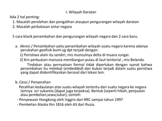 I. Wilayah Daratan
Ada 2 hal penting:
1. Masalah perolehan dan pengalihan ataupun pengurangan wilayah daratan
2. Masalah perbatasan antar negara
5 cara klasik penambahan dan pengurangan wilayah negara dan 2 cara baru.
a. Akresi / Penambahan yaitu penambahan wilayah suatu negara karena adanya
perubahan geofisik bumi yg dpt terjadi dengan:
1) Peristiwa alam itu sendiri, mis munculnya delta di muara sungai.
2) Krn perbuatan manusia membangun pulau di laut teritorial , mis Belanda.
Tindakan atau pernyataan formal tidak diperlukan dengan syarat bahwa
penambahan itu melekat (embedded) dan bukan terjadi dalam suatu peristiwa
yang dapat diidentifikasikan berasal dari lokasi lain.
b. Cessi / Penyerahan
Peralihan kedaulatan atas suatu wilayah tertentu dari suatu negara ke negara
lainnya scr sukarela (dapat juga terpaksa). Bentuk (seperti hibah, penjualan
atau pembelian,sewa,tukar), contoh:
- Penyewaan Hongkong oleh Inggris dari RRC sampai tahun 1997
- Pembelian Alaska thn 1816 oleh AS dari Rusia.
 