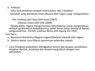 e. Aneksasi
Yaitu cara perolehan wilayah secara paksa. Ada 2 keadaan:
1)wilayah yang dianeksasi telah dikuasai oleh negara yang menganeksasi.
Cth: aneksasi jalur Gaza oleh Israel (1967)
aneksasi Hawai oleh USA (1898)
2)pada waktu negara mengumumkan kehendaknya untuk menganeksasi
wilayah yg dianeksasi kedudukannya sudah benar-benar berada di bawah
penguasaannya. Contoh: aneksasi Korea oleh Jepang thn 1910.
Cara baru:
a. Keputusan Konferensi Negara-negara/Deklarasi sepihak oleh negara
b. Doktrin Soviet: cara Plebisit (penentuan kehendak rakyat).
• Cara hilangnya kedaulatan: ditinggalkan karena ada okupasi, penaklukan,
kejadian alamiah, preskripsi dan revolusi yang diikuti dengan cara
pemisahan.
 