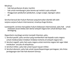 Misalnya:
- hak-hak perikanan di jalur maritim
- hak untuk membangun jalan kereta api melalui suatu wilayah
- Penggunaan pelabuhan-pelabuhan, sungai-sungai, lapangan udara
- dll
Servitut berasal dari hukum Romawi yang kemudian diambil alih oleh
sarjana-sarjana hukum internasional, misalnya Hugo Grotius.
Lauterpacht: servitut merupakan hukum kebiasaan internasional, yaitu hak untuk
melewati secara bebas dan damai wilayah negara lain untuk berlayar atau
berdagang.
Oppenheim membagi servitut menjadi 4 bentuk, yaitu:
1. Servitut positif, yaitu servitut yang memberikan hak kepada suatu negara
untuk melaksanakan tindakan-tindakan tertentu di wilayah negara lain.
2. Servitut negatif, yaitu hak suatu negara untuk meminta negara lain agar tidak
melakukan sesuatu di wilayahnya.
3. Servitut militer, yaitu hak untuk tujuan-tujuan militer.
4. Servitut ekonomi, yaitu hak untuk tujuan/kepentingan perniagaan, lalu lintas
perdagangan dan hak-hak ekonomi lainnya.
 