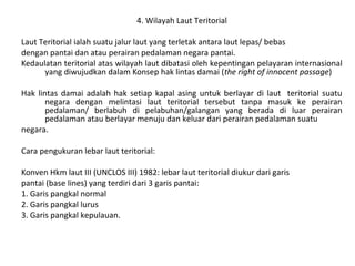 4. Wilayah Laut Teritorial
Laut Teritorial ialah suatu jalur laut yang terletak antara laut lepas/ bebas
dengan pantai dan atau perairan pedalaman negara pantai.
Kedaulatan teritorial atas wilayah laut dibatasi oleh kepentingan pelayaran internasional
yang diwujudkan dalam Konsep hak lintas damai (the right of innocent passage)
Hak lintas damai adalah hak setiap kapal asing untuk berlayar di laut teritorial suatu
negara dengan melintasi laut teritorial tersebut tanpa masuk ke perairan
pedalaman/ berlabuh di pelabuhan/galangan yang berada di luar perairan
pedalaman atau berlayar menuju dan keluar dari perairan pedalaman suatu
negara.
Cara pengukuran lebar laut teritorial:
Konven Hkm laut III (UNCLOS III) 1982: lebar laut teritorial diukur dari garis
pantai (base lines) yang terdiri dari 3 garis pantai:
1. Garis pangkal normal
2. Garis pangkal lurus
3. Garis pangkal kepulauan.
 