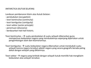 ANTARCTICA (KUTUB SELATAN)
Landasan pembenaran klaim atas Kutub Selatan:
- pendudukan (occupation)
- teori kontinuitas (continuity)
- teori kontiguitas (contiguity)
- teori sektor (sector principle)
- penemuan (discovery)
- berdasarkan hak-hak historis.
Teori kontinuitas -- suatu pendudukan di suatu wilayah dibenarkan guna
memperluas kedaulatan negara yang mendudukinya sepanjang diperlukan untuk
pengembangan alam dan keamanannya.
Teori kontiguitas - suatu kedaulatan negara dibenarkan untuk menduduki suatu
wilayah karena negara tersebut adalah negara yang secara geografis berada paling
dekat dengan wilayah yang diklaimnya.
Teori sektor - negara yang terletak dengan wilayah kutub memiliki hak mengklaim
kedaulatan atas wilayah tersebut.
 