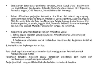 • Berdasarkan dasar-dasar pembenar tersebut, Arctic (Kutub Utara) diklaim oleh
Uni Soviet (Rusia) dan Kanada. Antarctic (Kutub Selatan) diklaim oleh Argentina,
Australia, Inggris, Chili, Perancis, Selandia Baru dan Norwegia.
• Tahun 1959 dibuat perjanjian Antarctica, diratifikasi oleh seluruh negara yang
berkepentingan langsung dengan Antarctica, yaitu Argentina, Australia, Inggris,
Chili, Perancis, Selandia Baru dan Norwegia, Belgia, Jepang, Afrika Selatan, Uni
Soviet Argentina, Australia, Inggris, Chili, Perancis, Selandia Baru dan Norwegia
dan Amerika Serikat. Mulai berlaku efektif tanggal 23 Juni 1961.
• Tiga prinsip yang mendasari perjanjian Antarctica, yaitu:
1. Bahwa segala kegiatan yang dilakukan di Antarctica hanya untuk maksud-
maksud damai saja;
2.Berlakunya kebebasan untuk melakukan penelitian dan kerjasama ilmiah di
Antarctica;
3. Pemeliharaan lingkungan Antarctica.
Para pihak sepakat untuk kerjasama dan tidak menggunakan Antarctica untuk
maksud-maksud militer
Perjanjian tersebut melarang segala percobaan peledakan bom nuklir dan
pembuangan sampah-sampah radio aktif.
Perjanjian tidak mengakui klaim-klaim kedaulatan terhadap Antarctica.
 