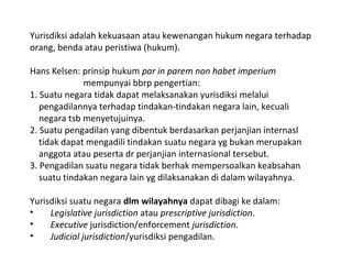Yurisdiksi adalah kekuasaan atau kewenangan hukum negara terhadap
orang, benda atau peristiwa (hukum).
Hans Kelsen: prinsip hukum par in parem non habet imperium
mempunyai bbrp pengertian:
1. Suatu negara tidak dapat melaksanakan yurisdiksi melalui
pengadilannya terhadap tindakan-tindakan negara lain, kecuali
negara tsb menyetujuinya.
2. Suatu pengadilan yang dibentuk berdasarkan perjanjian internasl
tidak dapat mengadili tindakan suatu negara yg bukan merupakan
anggota atau peserta dr perjanjian internasional tersebut.
3. Pengadilan suatu negara tidak berhak mempersoalkan keabsahan
suatu tindakan negara lain yg dilaksanakan di dalam wilayahnya.
Yurisdiksi suatu negara dlm wilayahnya dapat dibagi ke dalam:
• Legislative jurisdiction atau prescriptive jurisdiction.
• Executive jurisdiction/enforcement jurisdiction.
• Judicial jurisdiction/yurisdiksi pengadilan.
 
