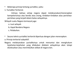 • Beberapa prinsip tentang yurisdiksi, yaitu:
1. Yurisdiksi Teritorial.
Intinya: bahwa setiap negara dapat melaksanakan/menerapkan
kompetensinya atas benda atau orang, tindakan-tindakan atau peristiwa-
peristiwa yang terjadi dalam batas wilayahnya.
Wilayah suatu Negara termasuk juga:
a. Laut wilayah
b. Kapal Bendera Negara
c. Pelabuhan.
• Secara teknis yurisdiksi teritorial diperluas dengan jalan menerapkan:
a. Prinsip teritorial subyektif.
Negara melaksanakan yurisdiksinya untuk menuntut dan menghukum
kejahatan-kejahatan yang dilakukan didalam wilayahnya akan tetapi
diselesaikan atau menimbulkan akibat di negara lain.
 