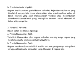 b. Prinsip teritorial obyektif.
Negara melaksanakan yurisdiksinya terhadap kejahatan-kejahatan yang
dimulai di negara lain tetapi diselesaikan atau menimbulkan akibat di
dalam wilayah yang akan melaksanakan yuridiksi atau menimbulkan
konsekuensi-konsekuensi yang merugikan tatanan sosial ekonomi di
dalam wilayahnya itu.
2. Yurisdiksi Personal.
Dalam kaitan ini dikenal 2 prinsip:
a. Prinsip Nasionalitas Aktif.
Yurisdiksi dilaksanakan oleh negara terhadap seorang warga negara yang
melakukan suatu kejahatan di luar wilayahnya.
b. Prinsip Nasionalitas Pasif.
Negara melaksanakan yurisdiksi apabila ada warganegaranya mengalami
kerugian akibat suatu perbuatan yang dilakukan di negara lain.
 