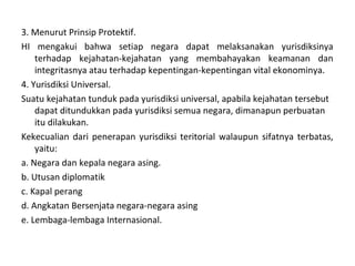 3. Menurut Prinsip Protektif.
HI mengakui bahwa setiap negara dapat melaksanakan yurisdiksinya
terhadap kejahatan-kejahatan yang membahayakan keamanan dan
integritasnya atau terhadap kepentingan-kepentingan vital ekonominya.
4. Yurisdiksi Universal.
Suatu kejahatan tunduk pada yurisdiksi universal, apabila kejahatan tersebut
dapat ditundukkan pada yurisdiksi semua negara, dimanapun perbuatan
itu dilakukan.
Kekecualian dari penerapan yurisdiksi teritorial walaupun sifatnya terbatas,
yaitu:
a. Negara dan kepala negara asing.
b. Utusan diplomatik
c. Kapal perang
d. Angkatan Bersenjata negara-negara asing
e. Lembaga-lembaga Internasional.
 