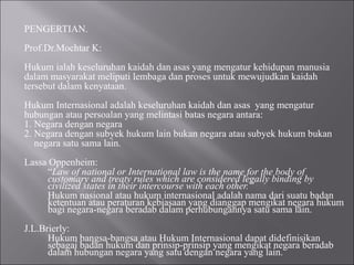 PENGERTIAN.
Prof.Dr.Mochtar K:
Hukum ialah keseluruhan kaidah dan asas yang mengatur kehidupan manusia
dalam masyarakat meliputi lembaga dan proses untuk mewujudkan kaidah
tersebut dalam kenyataan.
Hukum Internasional adalah keseluruhan kaidah dan asas yang mengatur
hubungan atau persoalan yang melintasi batas negara antara:
1. Negara dengan negara
2. Negara dengan subyek hukum lain bukan negara atau subyek hukum bukan
negara satu sama lain.
Lassa Oppenheim:
“Law of national or International law is the name for the body of
customary and treaty rules which are considered legally binding by
civilized states in their intercourse with each other.”
Hukum nasional atau hukum internasional adalah nama dari suatu badan
ketentuan atau peraturan kebiasaan yang dianggap mengikat negara hukum
bagi negara-negara beradab dalam perhubungannya satu sama lain.
J.L.Brierly:
Hukum bangsa-bangsa atau Hukum Internasional dapat didefinisikan
sebagai badan hukum dan prinsip-prinsip yang mengikat negara beradab
dalam hubungan negara yang satu dengan negara yang lain.
 