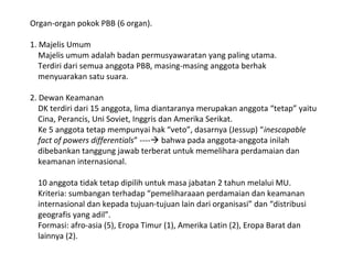 Organ-organ pokok PBB (6 organ).
1. Majelis Umum
Majelis umum adalah badan permusyawaratan yang paling utama.
Terdiri dari semua anggota PBB, masing-masing anggota berhak
menyuarakan satu suara.
2. Dewan Keamanan
DK terdiri dari 15 anggota, lima diantaranya merupakan anggota “tetap” yaitu
Cina, Perancis, Uni Soviet, Inggris dan Amerika Serikat.
Ke 5 anggota tetap mempunyai hak “veto”, dasarnya (Jessup) “inescapable
fact of powers differentials” ---- bahwa pada anggota-anggota inilah
dibebankan tanggung jawab terberat untuk memelihara perdamaian dan
keamanan internasional.
10 anggota tidak tetap dipilih untuk masa jabatan 2 tahun melalui MU.
Kriteria: sumbangan terhadap “pemeliharaaan perdamaian dan keamanan
internasional dan kepada tujuan-tujuan lain dari organisasi” dan “distribusi
geografis yang adil”.
Formasi: afro-asia (5), Eropa Timur (1), Amerika Latin (2), Eropa Barat dan
lainnya (2).
 