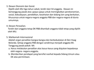 3. Dewan Ekonomi dan Sosial.
Dipilih oleh MU tiga tahun sekali, terdiri dari 54 anggota. Dewan ini
bertanggung jawab atas upaya-upaya untuk meningkatkan perekonomian,
sosial, kebudayaan, pendidikan, kesehatan dan bidang lain yang berkaitan,
khususnya untuk negara-negara anggota PBB dan negara-negara di dunia
umumnya.
4. Dewan Perwalian.
Terdiri dari anggota tetap DK PBB ditambah anggota tidak tetap yang dipilih
oleh MU.
5. Mahkamah Internasional
Adalah organ peradilan bangsa-bangsa dan berkedudukan di Den Haag
Belanda. Setiap anggota PBB dengan sendirinya menjadi anggota MI.
Tanggung jawab pokok MI:
a. Harus melakukan peradilan atas kasus-kasus yang diajukan kepadanya
oleh negara- negara anggota.
b. Memberikan pendapat yang bersifat nasihat kepada Sidang Umum atau
DK atas permintaan.
 