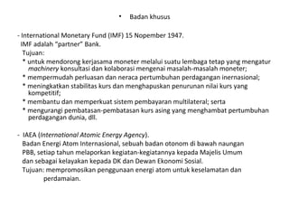 • Badan khusus
- International Monetary Fund (IMF) 15 Nopember 1947.
IMF adalah “partner” Bank.
Tujuan:
* untuk mendorong kerjasama moneter melalui suatu lembaga tetap yang mengatur
machinery konsultasi dan kolaborasi mengenai masalah-masalah moneter;
* mempermudah perluasan dan neraca pertumbuhan perdagangan inernasional;
* meningkatkan stabilitas kurs dan menghapuskan penurunan nilai kurs yang
kompetitif;
* membantu dan memperkuat sistem pembayaran multilateral; serta
* mengurangi pembatasan-pembatasan kurs asing yang menghambat pertumbuhan
perdagangan dunia, dll.
- IAEA (International Atomic Energy Agency).
Badan Energi Atom Internasional, sebuah badan otonom di bawah naungan
PBB, setiap tahun melaporkan kegiatan-kegiatannya kepada Majelis Umum
dan sebagai kelayakan kepada DK dan Dewan Ekonomi Sosial.
Tujuan: mempromosikan penggunaan energi atom untuk keselamatan dan
perdamaian.
 