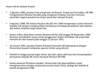 Invasi Irak ke wilayah Kuwait.
• 2 Agustus 1990, pasukan Irak menginvasi wil.Kuwait. Empat jam kemudian, DK PBB
mengeluarkan Resolusi No.660 yang mengutuk tindakan Irak dan meminta
penarikan segera pasukannya tanpa syarat dari wilayah Kuwait.
• 6 Agustus 1990, DK melalui Resolusi No.661 thn 1990 mengenakan sanksi ekonomi
kepada Irak dengan mengecualikan berlakunya terhadap penyediaan obat-obatan
dan bahan makanan bagi rakyat Irak.
• Sanksi militer dijatuhkan melalui Resolusi DK No.678 tanggal 28 Nopember 1990.
Resolusi memberikan kuasa untuk penggunaan militer terhadap Irak yang tidak
menarik diri dari Kuwait pada tanggal 15 Januari 1991.
• 16 Januari 1991, pasukan Koalisi di bawah komando AS bekerjasama dengan
Pemerintah Kuwait melakukan operasi militer yang ofensif.
• Setelah 6 minggu penyerangan darat, laut dan udara akhirnya Irak menyampaikan
pernyataan kepada DK untuk mentaati Resolusi DK PBB.
• Sanksi ekonomi DK belum dicabut. Pemerintah Irak diperintahkan untuk
menghancurkan senjata-senjata pemusnah masal: kimia, biologi dan balistik di
bawah pengawasan PBB.
 