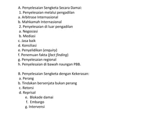 A. Penyelesaian Sengketa Secara Damai:
1. Penyelesaian melalui pengadilan
a. Arbitrase Internasional
b. Mahkamah Internasional
2. Penyelesaian di luar pengadilan
a. Negosiasi
b. Mediasi
c. Jasa baik
d. Konsiliasi
e. Penyelidikan (enquiry)
f. Penemuan fakta (fact finding)
g. Penyelesaian regional
h. Penyelesaian di bawah naungan PBB.
B. Penyelesaian Sengketa dengan Kekerasan:
a. Perang
b. Tindakan bersenjata bukan perang
c. Retorsi
d. Reprisal
e. Blokade damai
f. Embargo
g. Intervensi
 