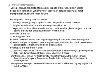 1a. Arbitrase internasional.
yaitu pengajuan sengketa internasional kepada arbiter yang dipilih secara
bebas oleh para pihak, yang memberi keputusan dengan tidak harus ketat
memperhatikan pertimbangan hukum.
Beberapa hal penting dalam arbitrase:
1. Perlunya persetujuan para pihak dalam setiap tahap proses arbitrase.
2. Sengketa diselesaikan atas dasar menghormati hukum.
Keputusan arbitrase biasanya didasarkan pada: keadilan, kesederajatan atau ex
aequo et bono dan penerapan hukum internasional.
Arbitrase terdiri atas:
a) Seorang arbitrator
b) Komisi bersama antara para anggota yg ditunjuk oleh para pihak bersengketa.
c) Komisi campuran yg terdiri atas orang-orang yg diajukan oleh pihak bersengketa
dan anggota tambahan yang dipilih dng cara lain.
Beberapa arbitrase internasional:
1) Court of Arbitration of the International Chamber of Commerce (ICC) = Pengadilan
Arbitrase Kamar Dagang Internasional, didirikan di Paris.
2) Internasional Centre for Settlement of Investment Disputes (ICSID) = Pusat
Penyelesaian Sengketa Penanaman Modal Internasional, berkedudukan di
Washington DC.
3) Regional Centre for Commercial Arbitration = Pusat Arbitrase Dagang Regional di
kuala Lumpur.
 