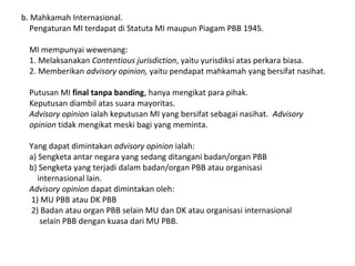 b. Mahkamah Internasional.
Pengaturan MI terdapat di Statuta MI maupun Piagam PBB 1945.
MI mempunyai wewenang:
1. Melaksanakan Contentious jurisdiction, yaitu yurisdiksi atas perkara biasa.
2. Memberikan advisory opinion, yaitu pendapat mahkamah yang bersifat nasihat.
Putusan MI final tanpa banding, hanya mengikat para pihak.
Keputusan diambil atas suara mayoritas.
Advisory opinion ialah keputusan MI yang bersifat sebagai nasihat. Advisory
opinion tidak mengikat meski bagi yang meminta.
Yang dapat dimintakan advisory opinion ialah:
a) Sengketa antar negara yang sedang ditangani badan/organ PBB
b) Sengketa yang terjadi dalam badan/organ PBB atau organisasi
internasional lain.
Advisory opinion dapat dimintakan oleh:
1) MU PBB atau DK PBB
2) Badan atau organ PBB selain MU dan DK atau organisasi internasional
selain PBB dengan kuasa dari MU PBB.
 