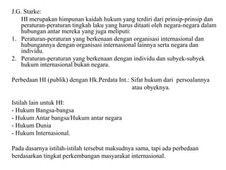J.G. Starke:
HI merupakan himpunan kaidah hukum yang terdiri dari prinsip-prinsip dan
peraturan-peraturan tingkah laku yang harus ditaati oleh negara-negara dalam
hubungan antar mereka yang juga meliputi:
1. Peraturan-peraturan yang berkenaan dengan organisasi internasional dan
hubungannya dengan organisasi internasional lainnya serta negara dan
individu.
2. Peraturan-peraturan yang berkenaan dengan individu dan subyek-subyek
hukum internasional bukan negara.
Perbedaan HI (publik) dengan Hk.Perdata Int.: Sifat hukum dari persoalannya
atau obyeknya.
Istilah lain untuk HI:
- Hukum Bangsa-bangsa
- Hukum Antar bangsa/Hukum antar negara
- Hukum Dunia
- Hukum Internasional.
Pada dasarnya istilah-istilah tersebut maksudnya sama, tapi ada perbedaan
berdasarkan tingkat perkembangan masyarakat internasional.
 