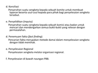 d. Konsiliasi
Penyerahan suatu sengketa kepada sebuah komite untuk membuat
laporan beserta usul-usul kepada para pihak bagi penyelesaian sengketa
tersebut.
e. Penyelidikan (Inquiry)
Penyerahan suatu sengketa kepada sebuah komisi atau badan untuk
mencari dan mendengarkan semua bukti-bukti yang relevan dengan
permasalahan.
d. Penemuam fakta (fact finding)
Pencarian fakta merupakan metode damai dalam menyelesaian sengketa
dengan tidak memihak.
e. Penyelesaian Regional
Penyelesaian sengketa melalui organisasi regional.
f. Penyelesaian di bawah naungan PBB.
 